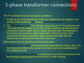 3-phase transformer connections
The Y-Y connection has two very serious problems:
1. If loads on one of the transformer circuits are unbalanced, the voltages on the
phases of the transformer can become severely unbalanced.
2. The third harmonic issue. The voltages in any phase of an Y-Y transformer are
1200 apart from the voltages in any other phase. However, the third-harmonic
components of each phase will be in phase with each other. Nonlinearities in
the transformer core always lead to generation of third harmonic! These
components will add up resulting in large (can be even larger than the
fundamental component) third harmonic component.
Both problems can be solved by one of two techniques:
1. Solidly ground the neutral of the transformers (especially, the primary side). The
third harmonic will flow in the neutral and a return path will be established for
the unbalanced loads.
2. Add a third -connected winding. A circulating current at the third harmonic will
flow through it suppressing the third harmonic in other windings.
 