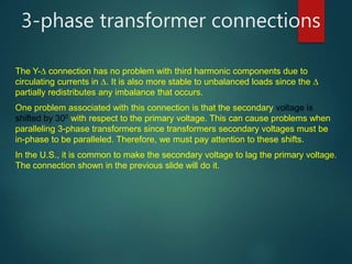 3-phase transformer connections
The Y- connection has no problem with third harmonic components due to
circulating currents in . It is also more stable to unbalanced loads since the 
partially redistributes any imbalance that occurs.
One problem associated with this connection is that the secondary voltage is
shifted by 300 with respect to the primary voltage. This can cause problems when
paralleling 3-phase transformers since transformers secondary voltages must be
in-phase to be paralleled. Therefore, we must pay attention to these shifts.
In the U.S., it is common to make the secondary voltage to lag the primary voltage.
The connection shown in the previous slide will do it.
 
