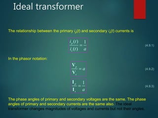 Ideal transformer
The relationship between the primary ip(t) and secondary is(t) currents is
( ) 1
( )
p
s
i t
i t a
 (4.9.1)
In the phasor notation:
p
s
a
V
V
1p
s a

I
I
(4.9.2)
(4.9.3)
The phase angles of primary and secondary voltages are the same. The phase
angles of primary and secondary currents are the same also. The ideal
transformer changes magnitudes of voltages and currents but not their angles.
 