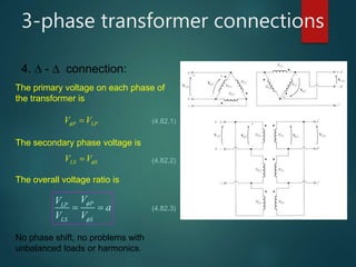 3-phase transformer connections
4.  -  connection:
The primary voltage on each phase of
the transformer is
P LPV V  (4.82.1)
The secondary phase voltage is
LS SV V (4.82.2)
The overall voltage ratio is
PLP
LS S
VV
a
V V


  (4.82.3)
No phase shift, no problems with
unbalanced loads or harmonics.
 