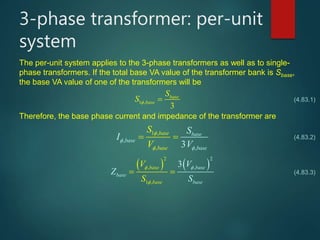 3-phase transformer: per-unit
system
The per-unit system applies to the 3-phase transformers as well as to single-
phase transformers. If the total base VA value of the transformer bank is Sbase,
the base VA value of one of the transformers will be
1 ,
3
base
base
S
S  
Therefore, the base phase current and impedance of the transformer are
1 ,
,
,
,3
base
b
base
ba
as
s
bae
e
se
S
V
S
I
V



 
 
   
2
,
1
,
,
2
3base
bas
base
base
basee
V
Z
S
V
S
 

 
(4.83.1)
(4.83.2)
(4.83.3)
 