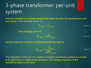 3-phase transformer: per-unit
system
The line quantities on 3-phase transformer banks can also be represented in per-
unit system. If the windings are in :
, ,L base baseV V
, ,3L base baseV V
If the windings are in Y:
And the base line current in a 3-phase transformer bank is
,
,3
base
L base
L base
S
I
V

The application of the per-unit system to 3-phase transformer problems is similar
to its application in single-phase situations. The voltage regulation of the
transformer bank is the same.
(4.84.1)
(4.84.2)
(4.84.3)
 