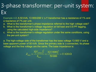 3-phase transformer: per-unit system:
Ex
Example 4.8: A 50 kVA, 13 800/208 V -Y transformer has a resistance of 1% and
a reactance of 7% per unit.
a. What is the transformer’s phase impedance referred to the high voltage side?
b. What is the transformer’s voltage regulation at full load and 0.8 PF lagging,
using the calculated high-side impedance?
c. What is the transformer’s voltage regulation under the same conditions, using
the per-unit system?
a. The high-voltage side of the transformer has the base voltage 13 800 V and a
base apparent power of 50 kVA. Since the primary side is -connected, its phase
voltage and the line voltage are the same. The base impedance is:
   
2 2
,3 3 13800
11426
50 000
base
base
base
V
Z
S
 
    

 
