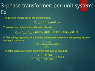 3-phase transformer: per-unit system:
Ex
The per-unit impedance of the transformer is:
, 0.01 0.07eq puZ j pu  
Therefore, the high-side impedance in ohms is:
 , 0.01 0.07 11426 114 800eq eq pu baseZ Z Z j j       
b. The voltage regulation of a 3-phase transformer equals to a voltage regulation of
a single transformer:
100%P S
S
V aV
VR
aV
 


 
The rated phase current on the primary side can be found as:
50 000
1.208
3 3 13800
S
I A
V



   
 
 
