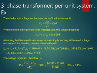 3-phase transformer: per-unit system:
Ex
The rated phase voltage on the secondary of the transformer is
208
120
3
SV V   
When referred to the primary (high-voltage) side, this voltage becomes
' 13800S SV aV V    
Assuming that the transformer secondary winding is working at the rated voltage
and current, the resulting primary phase voltage is
1 1
13800 0 114.2 1.208 cos ( 0.8) 800 1.208 cos ( 0.8)
14490 690.3 14506 2.73
P S eq eqV aV R I jX I j
j V
   
 
              
      
The voltage regulation, therefore, is
14 506 13800
100% 100% 5.1%
13800
P S
S
V aV
VR
aV
 

   
    

 