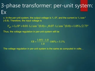 3-phase transformer: per-unit system:
Ex
c. In the per-unit system, the output voltage is 100, and the current is 1cos-1
(-0.8). Therefore, the input voltage is
1 1
1 0 0.01 1 cos (0.8) 0.07 1 cos (0.8) 1.051 2.73PV j
 
          
Thus, the voltage regulation in per-unit system will be
1.051 1.0
100% 5.1%
1.0
VR

  
The voltage regulation in per-unit system is the same as computed in volts…
 