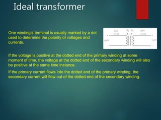 Ideal transformer
One winding’s terminal is usually marked by a dot
used to determine the polarity of voltages and
currents.
If the voltage is positive at the dotted end of the primary winding at some
moment of time, the voltage at the dotted end of the secondary winding will also
be positive at the same time instance.
If the primary current flows into the dotted end of the primary winding, the
secondary current will flow out of the dotted end of the secondary winding.
 