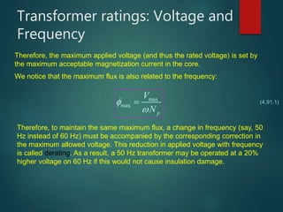 Transformer ratings: Voltage and
Frequency
Therefore, the maximum applied voltage (and thus the rated voltage) is set by
the maximum acceptable magnetization current in the core.
We notice that the maximum flux is also related to the frequency:
max
max
p
V
N


 (4.91.1)
Therefore, to maintain the same maximum flux, a change in frequency (say, 50
Hz instead of 60 Hz) must be accompanied by the corresponding correction in
the maximum allowed voltage. This reduction in applied voltage with frequency
is called derating. As a result, a 50 Hz transformer may be operated at a 20%
higher voltage on 60 Hz if this would not cause insulation damage.
 