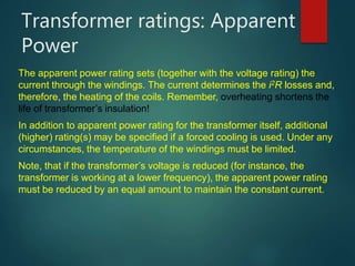 Transformer ratings: Apparent
Power
The apparent power rating sets (together with the voltage rating) the
current through the windings. The current determines the i2R losses and,
therefore, the heating of the coils. Remember, overheating shortens the
life of transformer’s insulation!
In addition to apparent power rating for the transformer itself, additional
(higher) rating(s) may be specified if a forced cooling is used. Under any
circumstances, the temperature of the windings must be limited.
Note, that if the transformer’s voltage is reduced (for instance, the
transformer is working at a lower frequency), the apparent power rating
must be reduced by an equal amount to maintain the constant current.
 