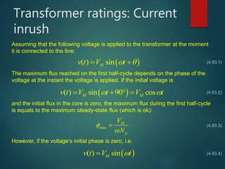 Transformer ratings: Current
inrush
Assuming that the following voltage is applied to the transformer at the moment
it is connected to the line:
 ( ) sinMv t V t  
The maximum flux reached on the first half-cycle depends on the phase of the
voltage at the instant the voltage is applied. If the initial voltage is
 ( ) sin 90 cosM Mv t V t V t    
and the initial flux in the core is zero, the maximum flux during the first half-cycle
is equals to the maximum steady-state flux (which is ok):
(4.93.1)
(4.93.2)
(4.93.3)max
M
p
V
N



However, if the voltage’s initial phase is zero, i.e.
 ( ) sinMv t V t (4.93.4)
 