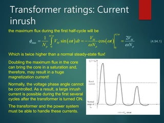 Transformer ratings: Current
inrush
the maximum flux during the first half-cycle will be
   
0
max
0
1
si
2
n cos MM
M
p pp
V
V t dt t
N N
V
N
  




     (4.94.1)
Which is twice higher than a normal steady-state flux!
Doubling the maximum flux in the core
can bring the core in a saturation and,
therefore, may result in a huge
magnetization current!
Normally, the voltage phase angle cannot
be controlled. As a result, a large inrush
current is possible during the first several
cycles after the transformer is turned ON.
The transformer and the power system
must be able to handle these currents.
 
