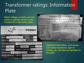 Transformer ratings: Information
Plate
Rated voltage, currents, and (or)
power is typically shown on the
transformer’s information plate.
Additional information, such as per-
unit series impedance, type of
cooling, etc. can also be specified on
the plate.
 