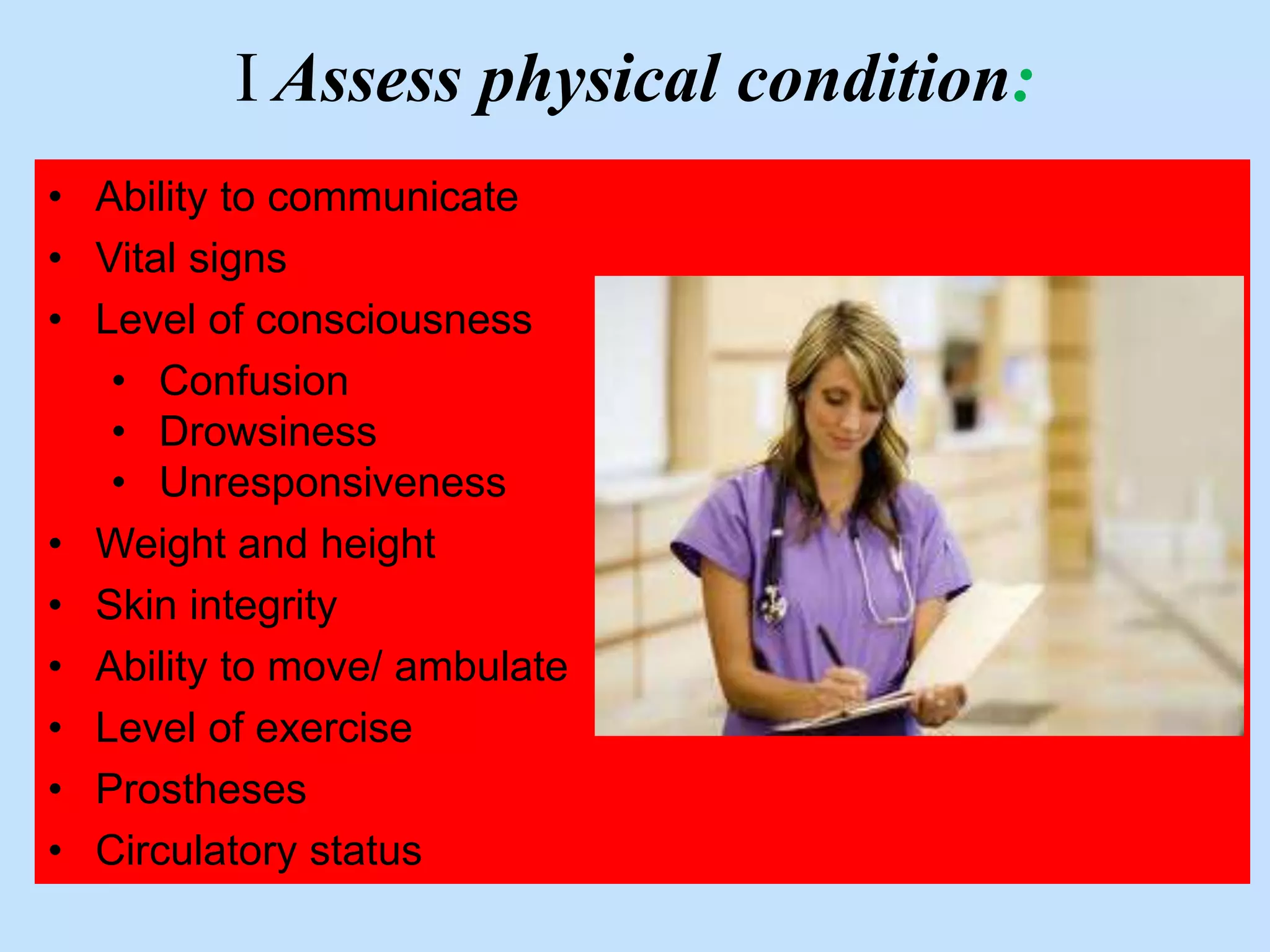 I Assess physical condition: 
• Ability to communicate 
• Vital signs 
• Level of consciousness 
• Confusion 
• Drowsiness 
• Unresponsiveness 
• Weight and height 
• Skin integrity 
• Ability to move/ ambulate 
• Level of exercise 
• Prostheses 
• Circulatory status 
 