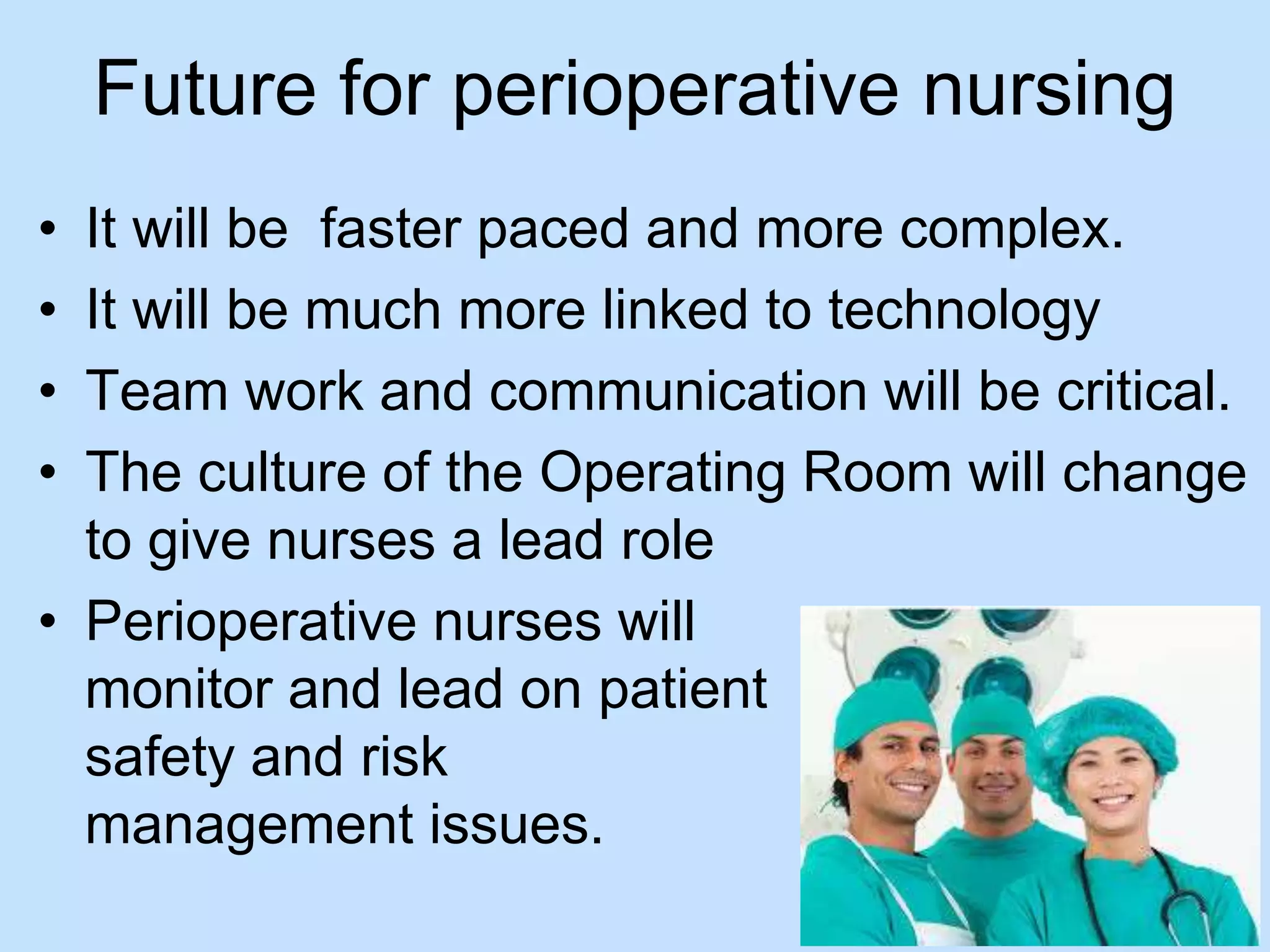 Future for perioperative nursing 
• It will be faster paced and more complex. 
• It will be much more linked to technology 
• Team work and communication will be critical. 
• The culture of the Operating Room will change 
to give nurses a lead role 
• Perioperative nurses will 
monitor and lead on patient 
safety and risk 
management issues. 
 