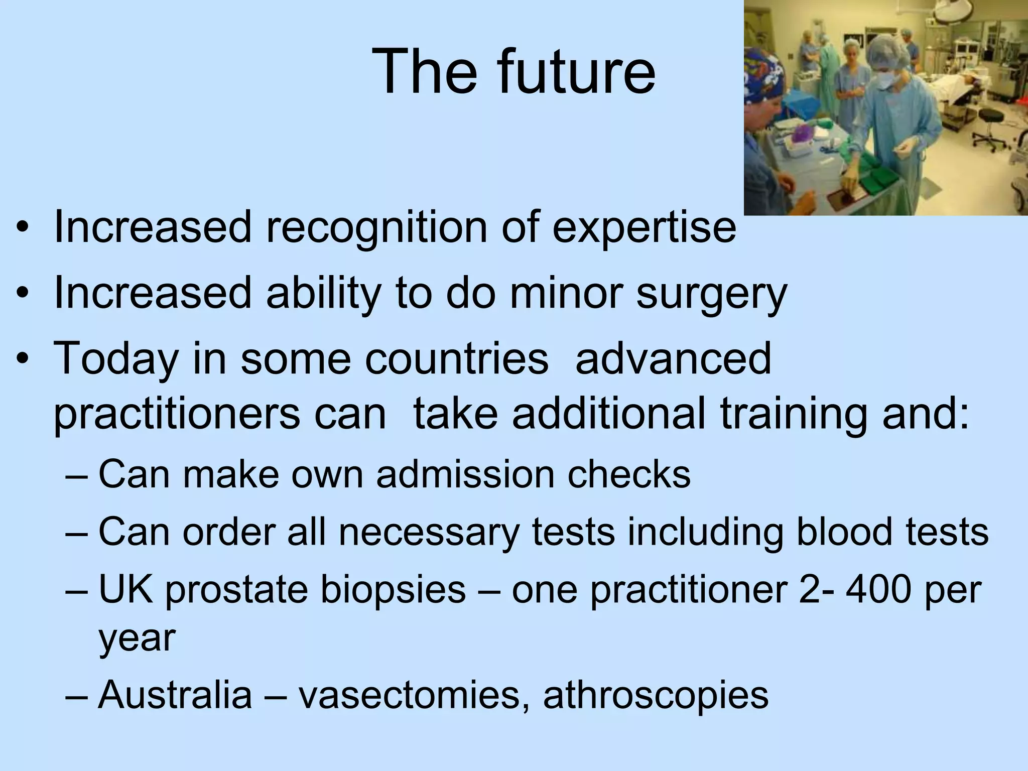 The future 
• Increased recognition of expertise 
• Increased ability to do minor surgery 
• Today in some countries advanced 
practitioners can take additional training and: 
– Can make own admission checks 
– Can order all necessary tests including blood tests 
– UK prostate biopsies – one practitioner 2- 400 per 
year 
– Australia – vasectomies, athroscopies 
 