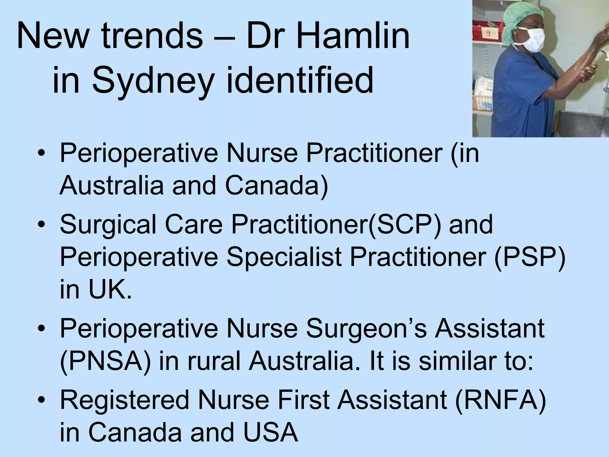 New trends – Dr Hamlin 
in Sydney identified 
• Perioperative Nurse Practitioner (in 
Australia and Canada) 
• Surgical Care Practitioner(SCP) and 
Perioperative Specialist Practitioner (PSP) 
in UK. 
• Perioperative Nurse Surgeon’s Assistant 
(PNSA) in rural Australia. It is similar to: 
• Registered Nurse First Assistant (RNFA) 
in Canada and USA 
 