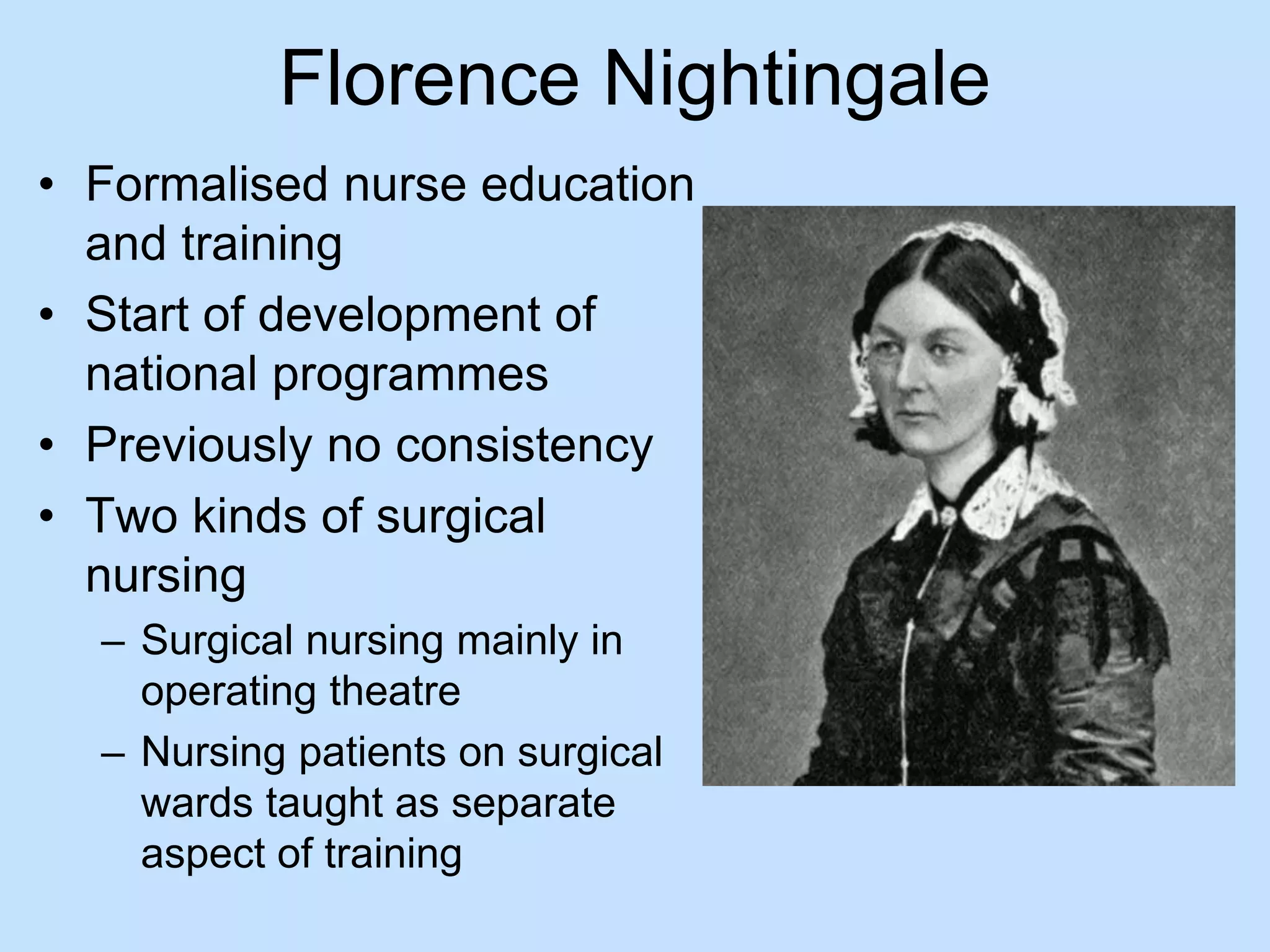 Florence Nightingale 
• Formalised nurse education 
and training 
• Start of development of 
national programmes 
• Previously no consistency 
• Two kinds of surgical 
nursing 
– Surgical nursing mainly in 
operating theatre 
– Nursing patients on surgical 
wards taught as separate 
aspect of training 
 