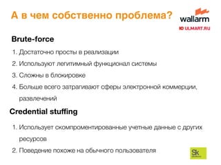 Brute-force
1. Достаточно просты в реализации
2. Используют легитимный функционал системы
3. Сложны в блокировке
4. Больше всего затрагивают сферы электронной коммерции,
развлечений
Credential stuﬃng
1. Использует скомпроментированные учетные данные с других
ресурсов
2. Поведение похоже на обычного пользователя
А в чем собственно проблема?
 