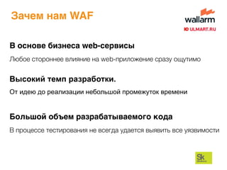 Зачем нам WAF
Высокий темп разработки.
От идею до реализации небольшой промежуток времени
Большой объем разрабатываемого кода
В процессе тестирования не всегда удается выявить все уязвимости
В основе бизнеса web-сервисы
Любое стороннее влияние на web-приложение сразу ощутимо
 