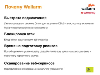 Почему Wallarm
Быстрота подключения
Уже использовали решение Qrator для защиты от DDoS - атак, поэтому включение
Wallarm практически не заняло времени
Время на подготовку релизов
При обнаружении уязвимостей у разработчиков есть время на их исправление и
подготовку корректного релиза
Блокировка атак
Ежедневная защита наших веб-сервисов
Сканирование веб-сервисов
Периодическое сканирование на наличие уязвимостей
 