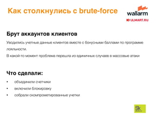 Как столкнулись с brute-force
Брут аккаунтов клиентов
Уводились учетные данные клиентов вместе с бонусными баллами по программе
лояльности.
В какой-то момент проблема перешла из единичных случаев в массовые атаки
Что сделали:
• объединили счетчики
• включили блокировку
• собрали скомпрометированные учетки
 