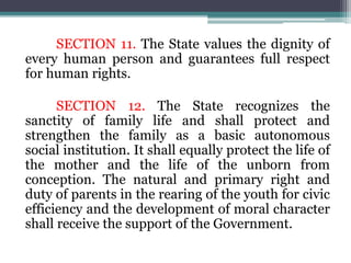 SECTION 11. The State values the dignity of
every human person and guarantees full respect
for human rights.
SECTION 12. The State recognizes the
sanctity of family life and shall protect and
strengthen the family as a basic autonomous
social institution. It shall equally protect the life of
the mother and the life of the unborn from
conception. The natural and primary right and
duty of parents in the rearing of the youth for civic
efficiency and the development of moral character
shall receive the support of the Government.
 