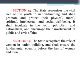 SECTION 13. The State recognizes the vital
role of the youth in nation-building and shall
promote and protect their physical, moral,
spiritual, intellectual, and social well-being. It
shall inculcate in the youth patriotism and
nationalism, and encourage their involvement in
public and civic affairs.
SECTION 14. The State recognizes the role of
women in nation-building, and shall ensure the
fundamental equality before the law of women
and men.
 