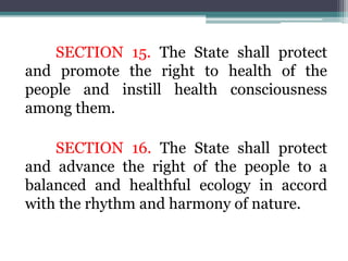 SECTION 15. The State shall protect
and promote the right to health of the
people and instill health consciousness
among them.
SECTION 16. The State shall protect
and advance the right of the people to a
balanced and healthful ecology in accord
with the rhythm and harmony of nature.
 