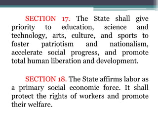 SECTION 17. The State shall give
priority to education, science and
technology, arts, culture, and sports to
foster patriotism and nationalism,
accelerate social progress, and promote
total human liberation and development.
SECTION 18. The State affirms labor as
a primary social economic force. It shall
protect the rights of workers and promote
their welfare.
 