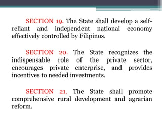 SECTION 19. The State shall develop a self-
reliant and independent national economy
effectively controlled by Filipinos.
SECTION 20. The State recognizes the
indispensable role of the private sector,
encourages private enterprise, and provides
incentives to needed investments.
SECTION 21. The State shall promote
comprehensive rural development and agrarian
reform.
 