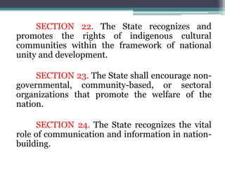 SECTION 22. The State recognizes and
promotes the rights of indigenous cultural
communities within the framework of national
unity and development.
SECTION 23. The State shall encourage non-
governmental, community-based, or sectoral
organizations that promote the welfare of the
nation.
SECTION 24. The State recognizes the vital
role of communication and information in nation-
building.
 