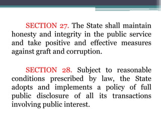SECTION 27. The State shall maintain
honesty and integrity in the public service
and take positive and effective measures
against graft and corruption.
SECTION 28. Subject to reasonable
conditions prescribed by law, the State
adopts and implements a policy of full
public disclosure of all its transactions
involving public interest.
 