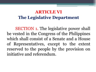 ARTICLE VI
The Legislative Department
SECTION 1. The legislative power shall
be vested in the Congress of the Philippines
which shall consist of a Senate and a House
of Representatives, except to the extent
reserved to the people by the provision on
initiative and referendum.
 