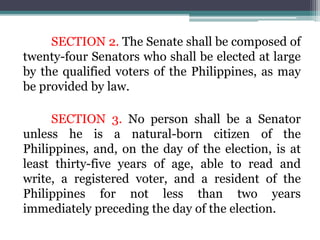 SECTION 2. The Senate shall be composed of
twenty-four Senators who shall be elected at large
by the qualified voters of the Philippines, as may
be provided by law.
SECTION 3. No person shall be a Senator
unless he is a natural-born citizen of the
Philippines, and, on the day of the election, is at
least thirty-five years of age, able to read and
write, a registered voter, and a resident of the
Philippines for not less than two years
immediately preceding the day of the election.
 