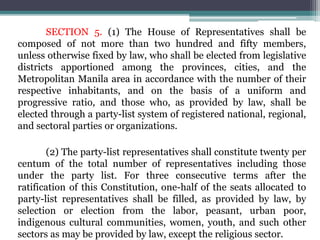 SECTION 5. (1) The House of Representatives shall be
composed of not more than two hundred and fifty members,
unless otherwise fixed by law, who shall be elected from legislative
districts apportioned among the provinces, cities, and the
Metropolitan Manila area in accordance with the number of their
respective inhabitants, and on the basis of a uniform and
progressive ratio, and those who, as provided by law, shall be
elected through a party-list system of registered national, regional,
and sectoral parties or organizations.
(2) The party-list representatives shall constitute twenty per
centum of the total number of representatives including those
under the party list. For three consecutive terms after the
ratification of this Constitution, one-half of the seats allocated to
party-list representatives shall be filled, as provided by law, by
selection or election from the labor, peasant, urban poor,
indigenous cultural communities, women, youth, and such other
sectors as may be provided by law, except the religious sector.
 