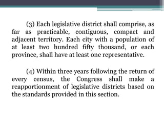 (3) Each legislative district shall comprise, as
far as practicable, contiguous, compact and
adjacent territory. Each city with a population of
at least two hundred fifty thousand, or each
province, shall have at least one representative.
(4) Within three years following the return of
every census, the Congress shall make a
reapportionment of legislative districts based on
the standards provided in this section.
 