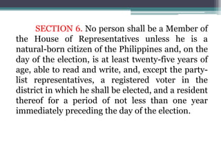 SECTION 6. No person shall be a Member of
the House of Representatives unless he is a
natural-born citizen of the Philippines and, on the
day of the election, is at least twenty-five years of
age, able to read and write, and, except the party-
list representatives, a registered voter in the
district in which he shall be elected, and a resident
thereof for a period of not less than one year
immediately preceding the day of the election.
 