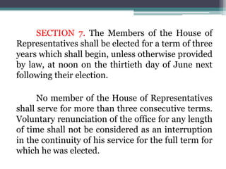 SECTION 7. The Members of the House of
Representatives shall be elected for a term of three
years which shall begin, unless otherwise provided
by law, at noon on the thirtieth day of June next
following their election.
No member of the House of Representatives
shall serve for more than three consecutive terms.
Voluntary renunciation of the office for any length
of time shall not be considered as an interruption
in the continuity of his service for the full term for
which he was elected.
 