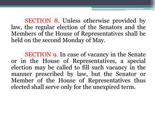 SECTION 8. Unless otherwise provided by
law, the regular election of the Senators and the
Members of the House of Representatives shall be
held on the second Monday of May.
SECTION 9. In case of vacancy in the Senate
or in the House of Representatives, a special
election may be called to fill such vacancy in the
manner prescribed by law, but the Senator or
Member of the House of Representatives thus
elected shall serve only for the unexpired term.
 