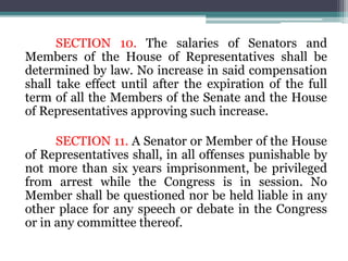 SECTION 10. The salaries of Senators and
Members of the House of Representatives shall be
determined by law. No increase in said compensation
shall take effect until after the expiration of the full
term of all the Members of the Senate and the House
of Representatives approving such increase.
SECTION 11. A Senator or Member of the House
of Representatives shall, in all offenses punishable by
not more than six years imprisonment, be privileged
from arrest while the Congress is in session. No
Member shall be questioned nor be held liable in any
other place for any speech or debate in the Congress
or in any committee thereof.
 