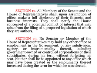 SECTION 12. All Members of the Senate and the
House of Representatives shall, upon assumption of
office, make a full disclosure of their financial and
business interests. They shall notify the House
concerned of a potential conflict of interest that may
arise from the filing of a proposed legislation of which
they are authors.
SECTION 13. No Senator or Member of the
House of Representatives may hold any other office or
employment in the Government, or any subdivision,
agency, or instrumentality thereof, including
government-owned or controlled corporations or their
subsidiaries, during his term without forfeiting his
seat. Neither shall he be appointed to any office which
may have been created or the emoluments thereof
increased during the term for which he was elected.
 