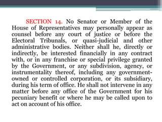 SECTION 14. No Senator or Member of the
House of Representatives may personally appear as
counsel before any court of justice or before the
Electoral Tribunals, or quasi-judicial and other
administrative bodies. Neither shall he, directly or
indirectly, be interested financially in any contract
with, or in any franchise or special privilege granted
by the Government, or any subdivision, agency, or
instrumentality thereof, including any government-
owned or controlled corporation, or its subsidiary,
during his term of office. He shall not intervene in any
matter before any office of the Government for his
pecuniary benefit or where he may be called upon to
act on account of his office.
 