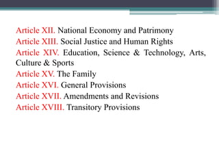 Article XII. National Economy and Patrimony
Article XIII. Social Justice and Human Rights
Article XIV. Education, Science & Technology, Arts,
Culture & Sports
Article XV. The Family
Article XVI. General Provisions
Article XVII. Amendments and Revisions
Article XVIII. Transitory Provisions
 