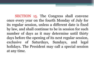SECTION 15. The Congress shall convene
once every year on the fourth Monday of July for
its regular session, unless a different date is fixed
by law, and shall continue to be in session for such
number of days as it may determine until thirty
days before the opening of its next regular session,
exclusive of Saturdays, Sundays, and legal
holidays. The President may call a special session
at any time.
 