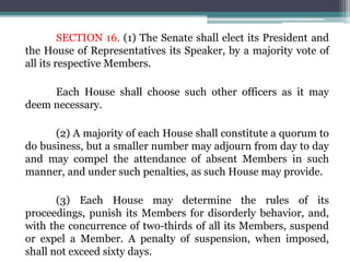 SECTION 16. (1) The Senate shall elect its President and
the House of Representatives its Speaker, by a majority vote of
all its respective Members.
Each House shall choose such other officers as it may
deem necessary.
(2) A majority of each House shall constitute a quorum to
do business, but a smaller number may adjourn from day to day
and may compel the attendance of absent Members in such
manner, and under such penalties, as such House may provide.
(3) Each House may determine the rules of its
proceedings, punish its Members for disorderly behavior, and,
with the concurrence of two-thirds of all its Members, suspend
or expel a Member. A penalty of suspension, when imposed,
shall not exceed sixty days.
 