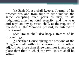 (4) Each House shall keep a Journal of its
proceedings, and from time to time publish the
same, excepting such parts as may, in its
judgment, affect national security; and the yeas
and nays on any question shall, at the request of
one-fifth of the Members present, be entered in
the Journal.
Each House shall also keep a Record of its
proceedings.
(5) Neither House during the sessions of the
Congress shall, without the consent of the other,
adjourn for more than three days, nor to any other
place than that in which the two Houses shall be
sitting.
 