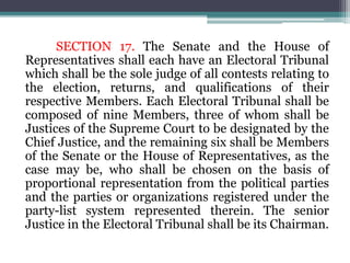 SECTION 17. The Senate and the House of
Representatives shall each have an Electoral Tribunal
which shall be the sole judge of all contests relating to
the election, returns, and qualifications of their
respective Members. Each Electoral Tribunal shall be
composed of nine Members, three of whom shall be
Justices of the Supreme Court to be designated by the
Chief Justice, and the remaining six shall be Members
of the Senate or the House of Representatives, as the
case may be, who shall be chosen on the basis of
proportional representation from the political parties
and the parties or organizations registered under the
party-list system represented therein. The senior
Justice in the Electoral Tribunal shall be its Chairman.
 