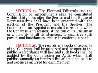 SECTION 19. The Electoral Tribunals and the
Commission on Appointments shall be constituted
within thirty days after the Senate and the House of
Representatives shall have been organized with the
election of the President and the Speaker. The
Commission on Appointments shall meet only while
the Congress is in session, at the call of its Chairman
or a majority of all its Members, to discharge such
powers and functions as are herein conferred upon it.
SECTION 20. The records and books of accounts
of the Congress shall be preserved and be open to the
public in accordance with law, and such books shall be
audited by the Commission on Audit which shall
publish annually an itemized list of amounts paid to
and expenses incurred for each Member.
 