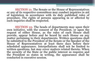 SECTION 21. The Senate or the House of Representatives
or any of its respective committees may conduct inquiries in aid
of legislation in accordance with its duly published rules of
procedure. The rights of persons appearing in or affected by
such inquiries shall be respected.
SECTION 22. The heads of departments may upon their
own initiative, with the consent of the President, or upon the
request of either House, as the rules of each House shall
provide, appear before and be heard by such House on any
matter pertaining to their departments. Written questions shall
be submitted to the President of the Senate or the Speaker of the
House of Representatives at least three days before their
scheduled appearance. Interpellations shall not be limited to
written questions, but may cover matters related thereto. When
the security of the State or the public interest so requires and
the President so states in writing, the appearance shall be
conducted in executive session.
 