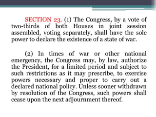SECTION 23. (1) The Congress, by a vote of
two-thirds of both Houses in joint session
assembled, voting separately, shall have the sole
power to declare the existence of a state of war.
(2) In times of war or other national
emergency, the Congress may, by law, authorize
the President, for a limited period and subject to
such restrictions as it may prescribe, to exercise
powers necessary and proper to carry out a
declared national policy. Unless sooner withdrawn
by resolution of the Congress, such powers shall
cease upon the next adjournment thereof.
 